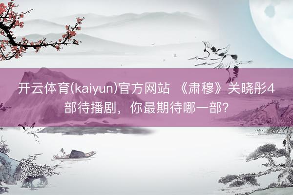 开云体育(kaiyun)官方网站 《肃穆》关晓彤4部待播剧，你最期待哪一部？